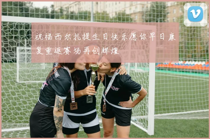 祝福西尔扎提生日快乐愿你早日康复重返赛场再创辉煌