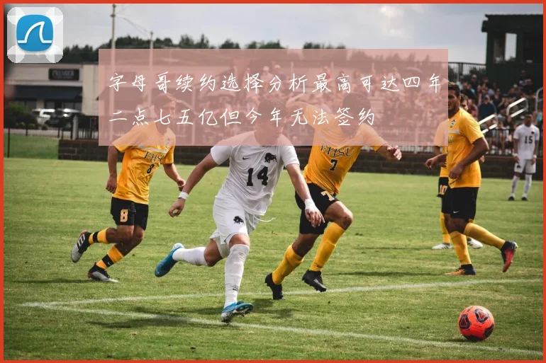 字母哥续约选择分析最高可达四年二点七五亿但今年无法签约