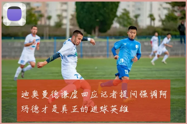 迪奥曼德谦虚回应记者提问强调阿玛德才是真正的进球英雄
