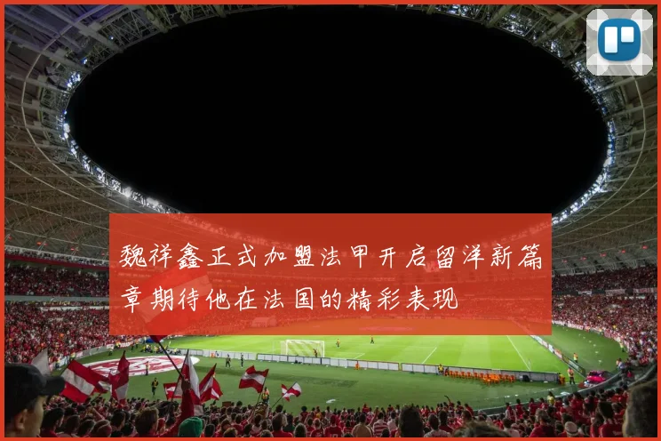 魏祥鑫正式加盟法甲开启留洋新篇章期待他在法国的精彩表现