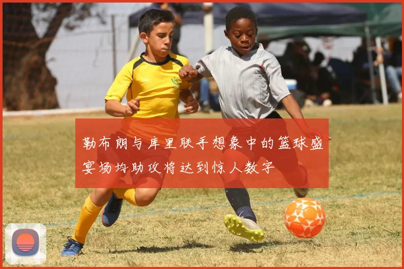 勒布朗与库里联手想象中的篮球盛宴场均助攻将达到惊人数字