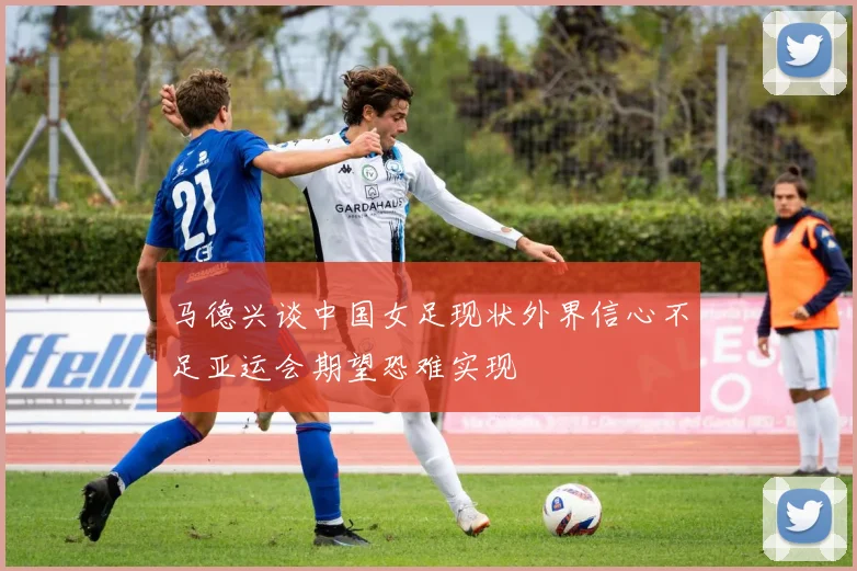 马德兴谈中国女足现状外界信心不足亚运会期望恐难实现