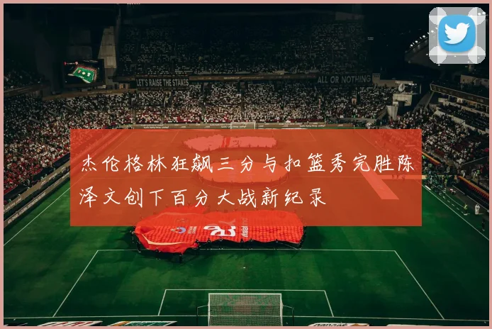 杰伦格林狂飙三分与扣篮秀完胜陈泽文创下百分大战新纪录