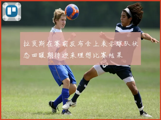 拉莫斯在赛前发布会上表示球队状态回暖期待迎来理想比赛结果