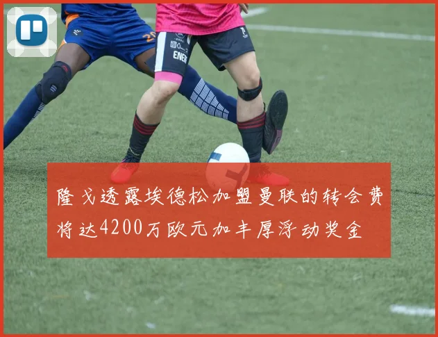 隆戈透露埃德松加盟曼联的转会费将达4200万欧元加丰厚浮动奖金