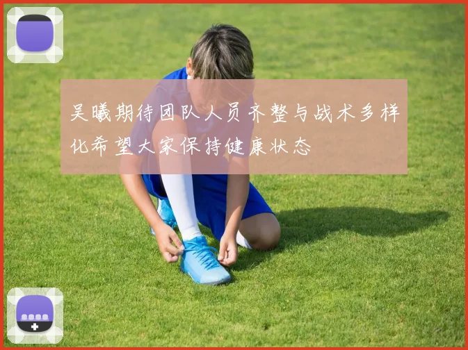吴曦期待团队人员齐整与战术多样化希望大家保持健康状态