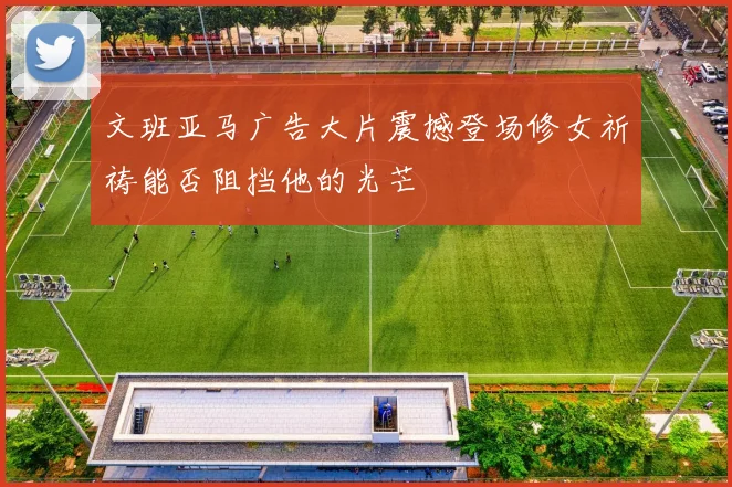 文班亚马广告大片震撼登场修女祈祷能否阻挡他的光芒