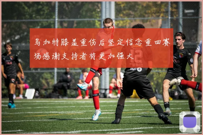 乌加特膝盖重伤后坚定信念重回赛场感谢支持者将更加强大