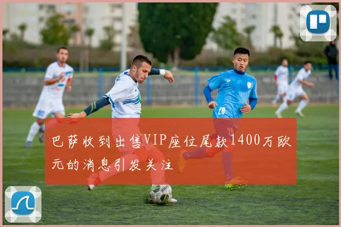 巴萨收到出售VIP座位尾款1400万欧元的消息引发关注