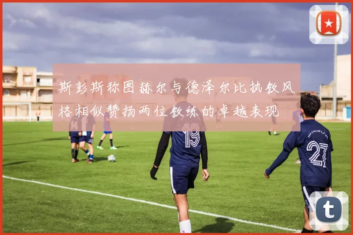 斯彭斯称图赫尔与德泽尔比执教风格相似赞扬两位教练的卓越表现