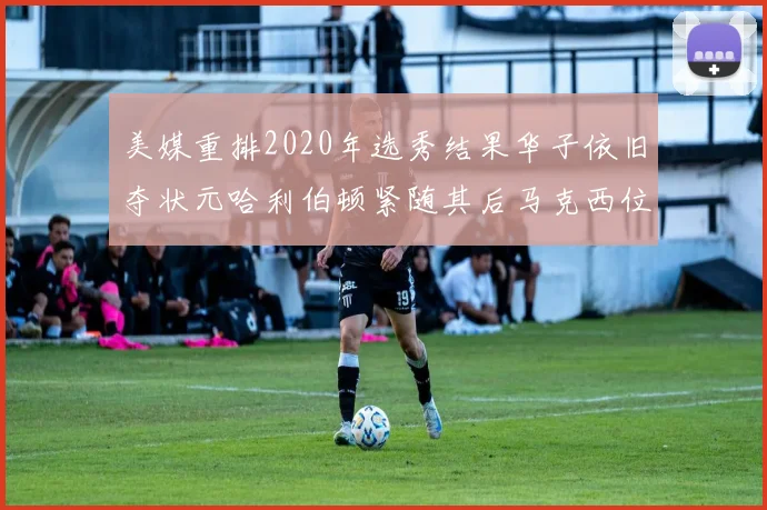 美媒重排2020年选秀结果华子依旧夺状元哈利伯顿紧随其后马克西位列探花
