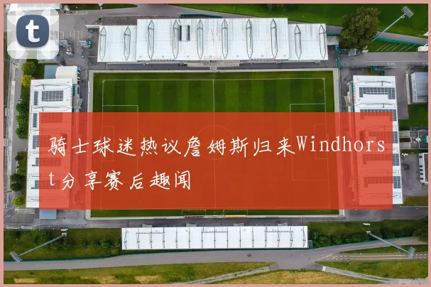 骑士球迷热议詹姆斯归来Windhorst分享赛后趣闻
