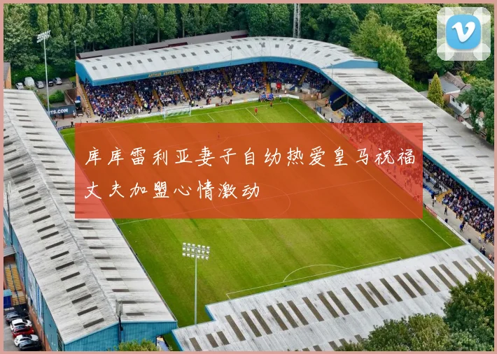 库库雷利亚妻子自幼热爱皇马祝福丈夫加盟心情激动
