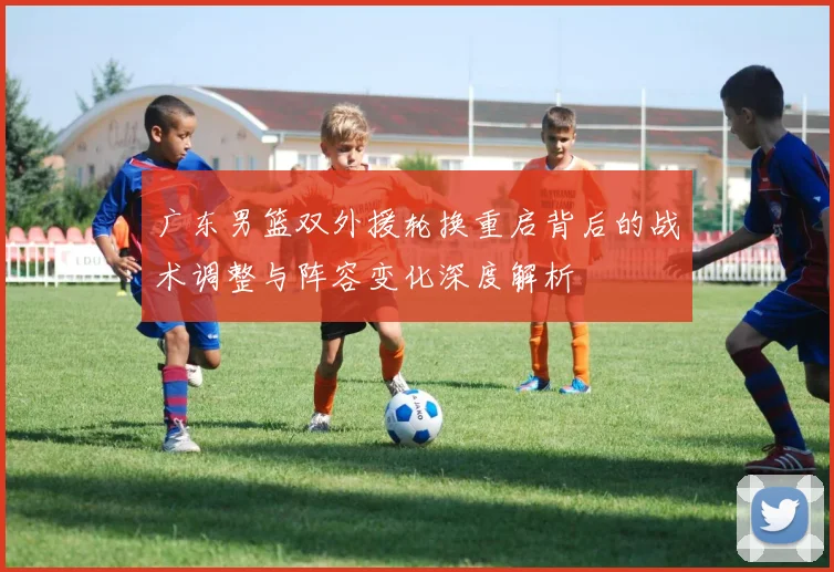 广东男篮双外援轮换重启背后的战术调整与阵容变化深度解析