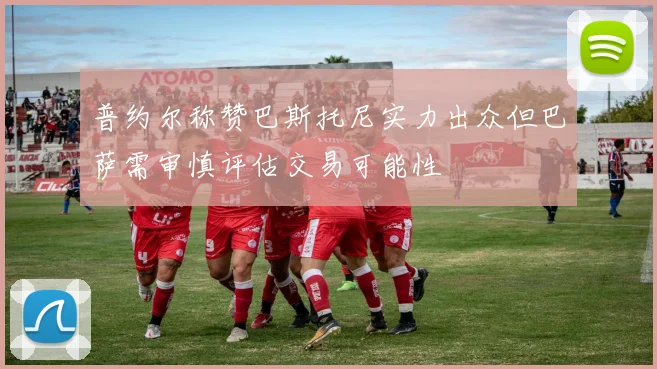 普约尔称赞巴斯托尼实力出众但巴萨需审慎评估交易可能性