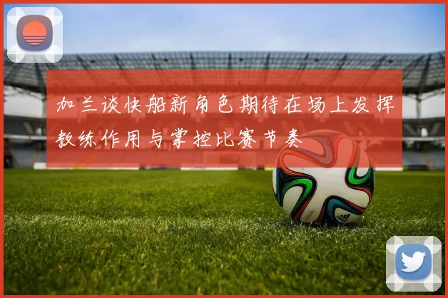 加兰谈快船新角色期待在场上发挥教练作用与掌控比赛节奏