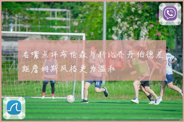 名嘴点评布伦森与科比乔丹伯德差距詹姆斯风格更为温和