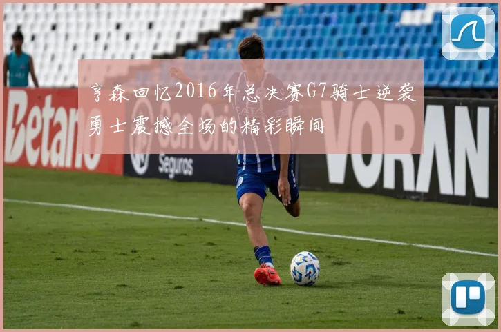 亨森回忆2016年总决赛G7骑士逆袭勇士震撼全场的精彩瞬间