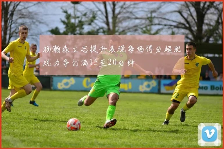 杨瀚森立志提升表现每场得分超犯规力争打满15至20分钟