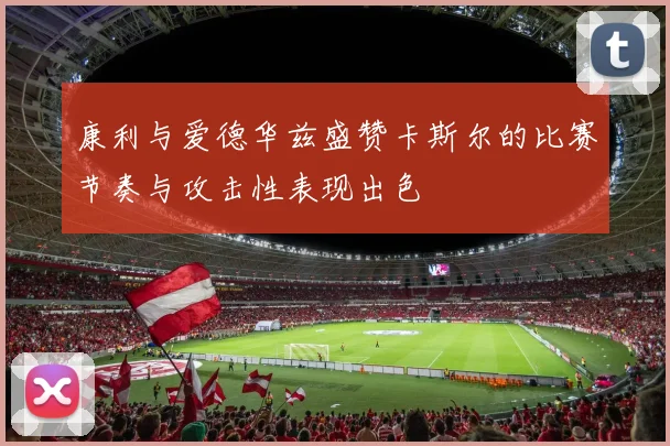 康利与爱德华兹盛赞卡斯尔的比赛节奏与攻击性表现出色