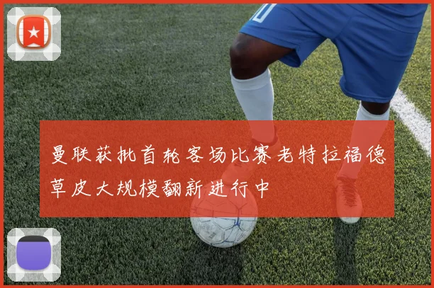 曼联获批首轮客场比赛老特拉福德草皮大规模翻新进行中