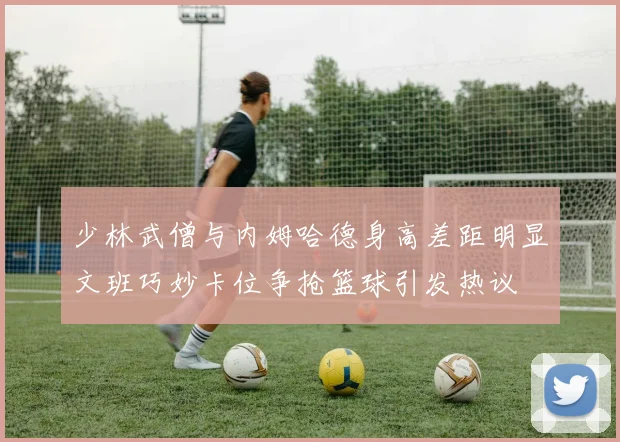 少林武僧与内姆哈德身高差距明显文班巧妙卡位争抢篮球引发热议