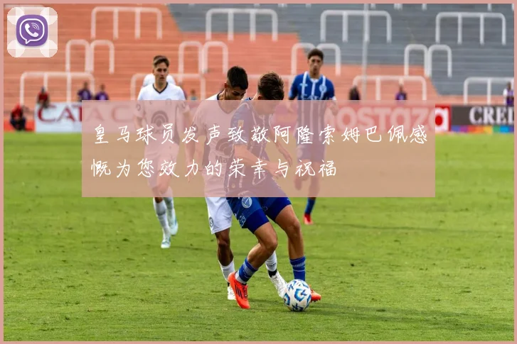 皇马球员发声致敬阿隆索姆巴佩感慨为您效力的荣幸与祝福