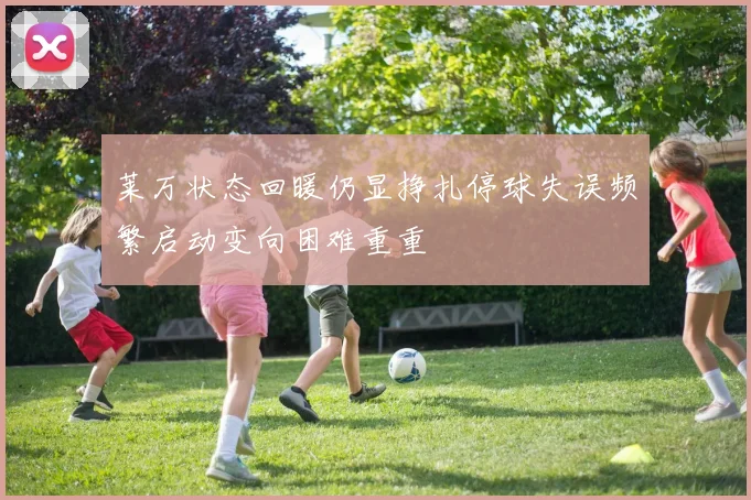 莱万状态回暖仍显挣扎停球失误频繁启动变向困难重重
